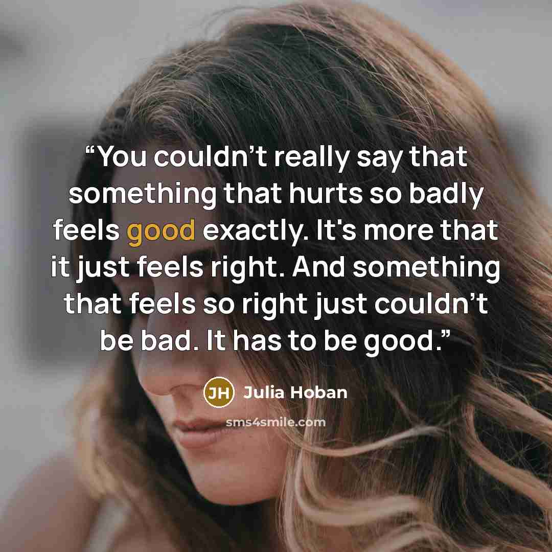 “You couldn't really say that something that hurts so badly feels good exactly. It's more that it just feels right. And something that feels so right just couldn't be bad. It has to be good.” quote by Julia Hoban