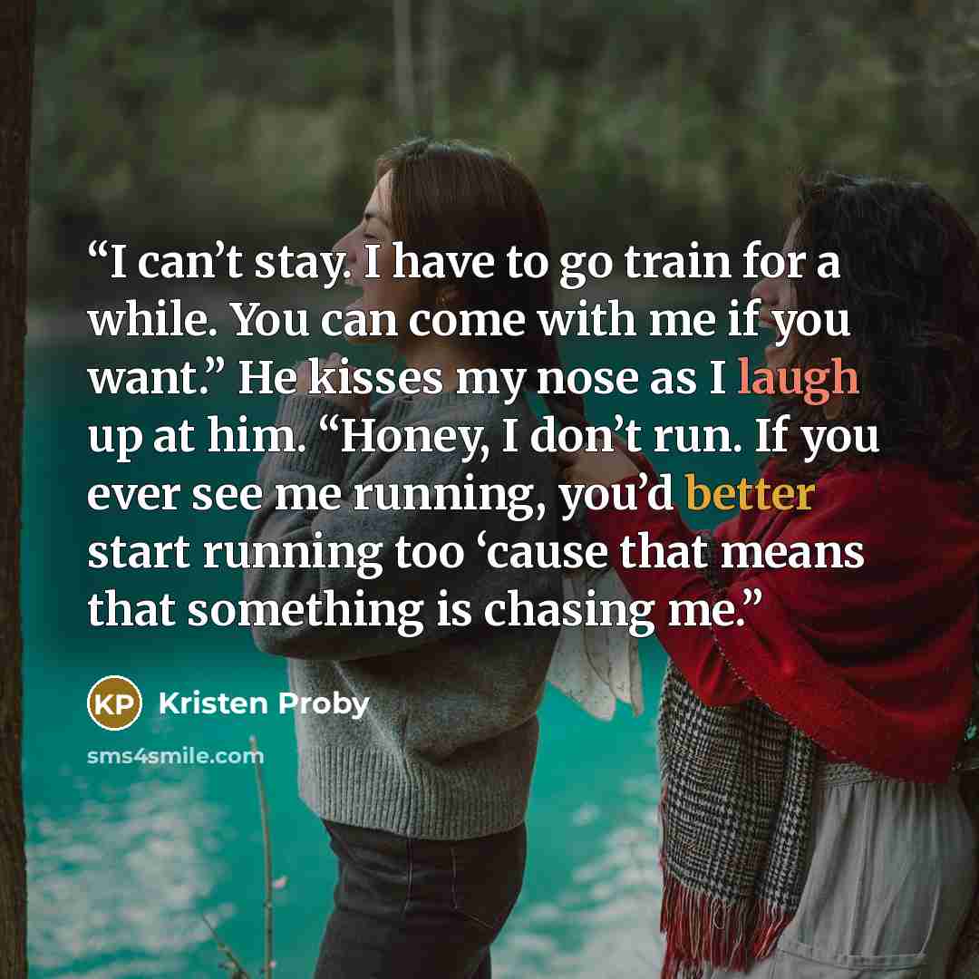 “I can’t stay. I have to go train for a while. You can come with me if you want.” He kisses my nose as I laugh up at him. “Honey, I don’t run. If you ever see me running, you’d better start running too ‘cause that means that something is chasing me.” quote by Kristen Proby