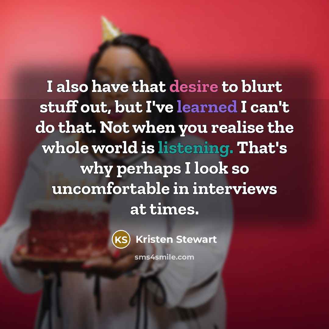 “I also have that desire to blurt stuff out, but I've learned I can't do that. Not when you realise the whole world is listening. That's why perhaps I look so uncomfortable in interviews at times.” quote by Kristen Stewart