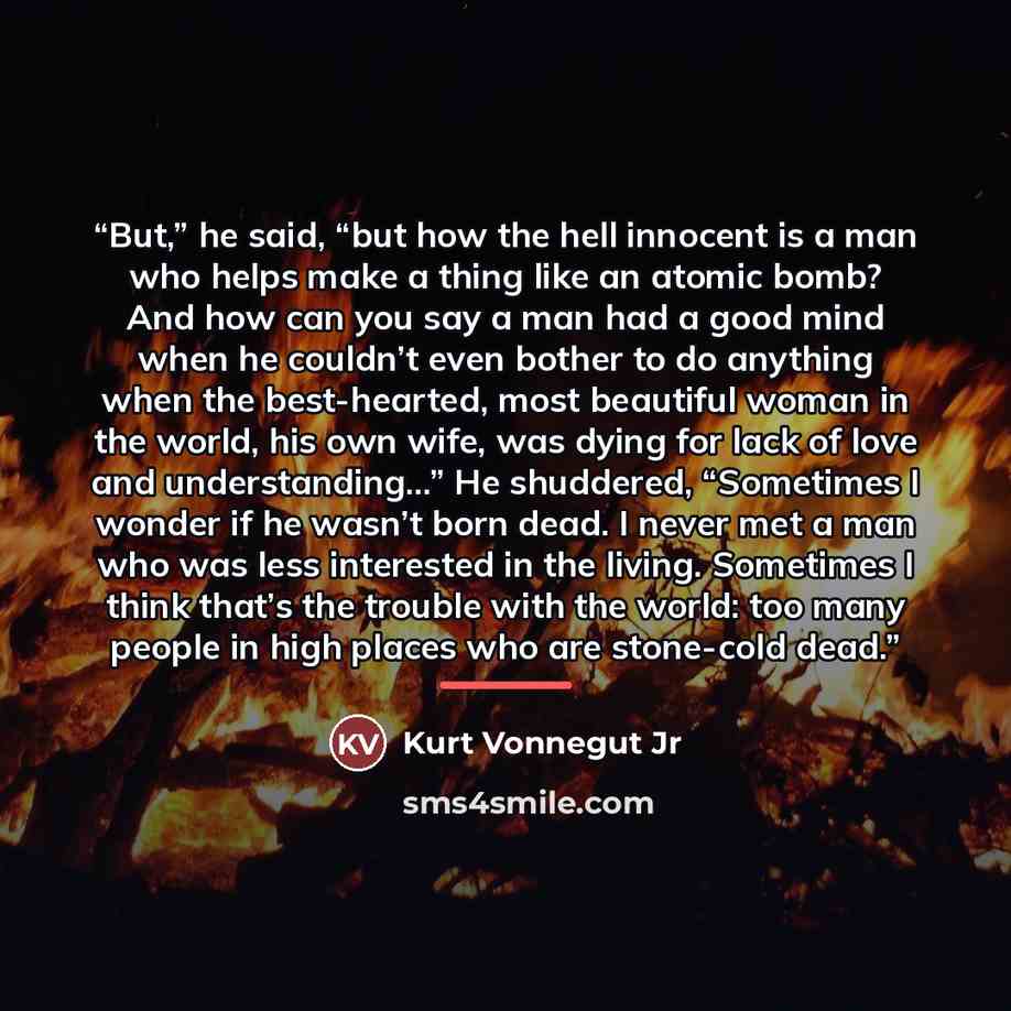 “But,” he said, “but how the hell innocent is a man who helps make a thing like an atomic bomb? And how can you say a man had a good mind when he couldn’t even bother to do anything when the best-hearted, most beautiful woman in the world, his own wife, was dying for lack of love and…” quote by Kurt Vonnegut Jr