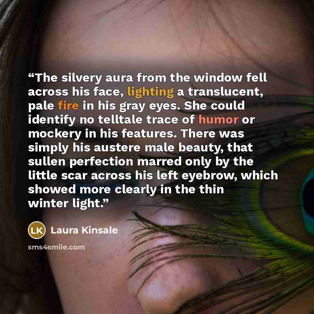 “The silvery aura from the window fell across his face, lighting a translucent, pale fire in his gray eyes. She could identify no telltale trace of humor or mockery in his features. There was simply his austere male beauty, that sullen perfection marred only by the little scar across his left…” quote by Laura Kinsale