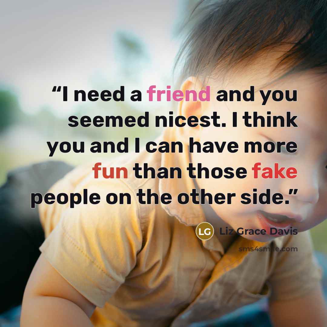 “I need a friend and you seemed nicest. I think you and I can have more fun than those fake people on the other side.” quote by Liz Grace Davis