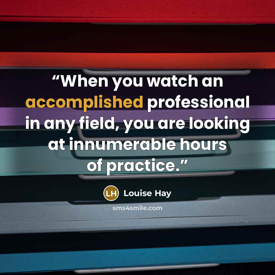 “When you watch an accomplished professional in any field, you are looking at innumerable hours of practice.” quote by Louise Hay
