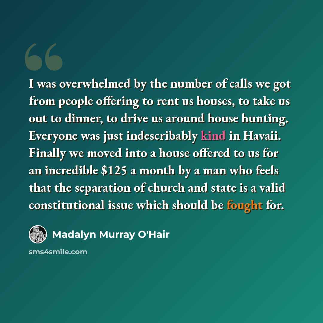 “I was overwhelmed by the number of calls we got from people offering to rent us houses, to take us out to dinner, to drive us around house hunting. Everyone was just indescribably kind in Havaii. Finally we moved into a house offered to us for an incredible $125 a month by a man who feels that the…” quote by Madalyn Murray O'Hair