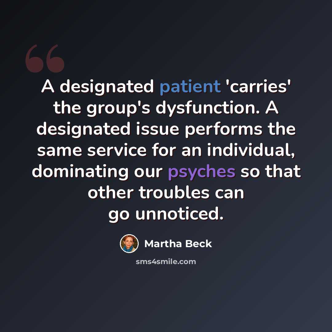 “A designated patient 'carries' the group's dysfunction. A designated issue performs the same service for an individual, dominating our psyches so that other troubles can go unnoticed.” quote by Martha Beck