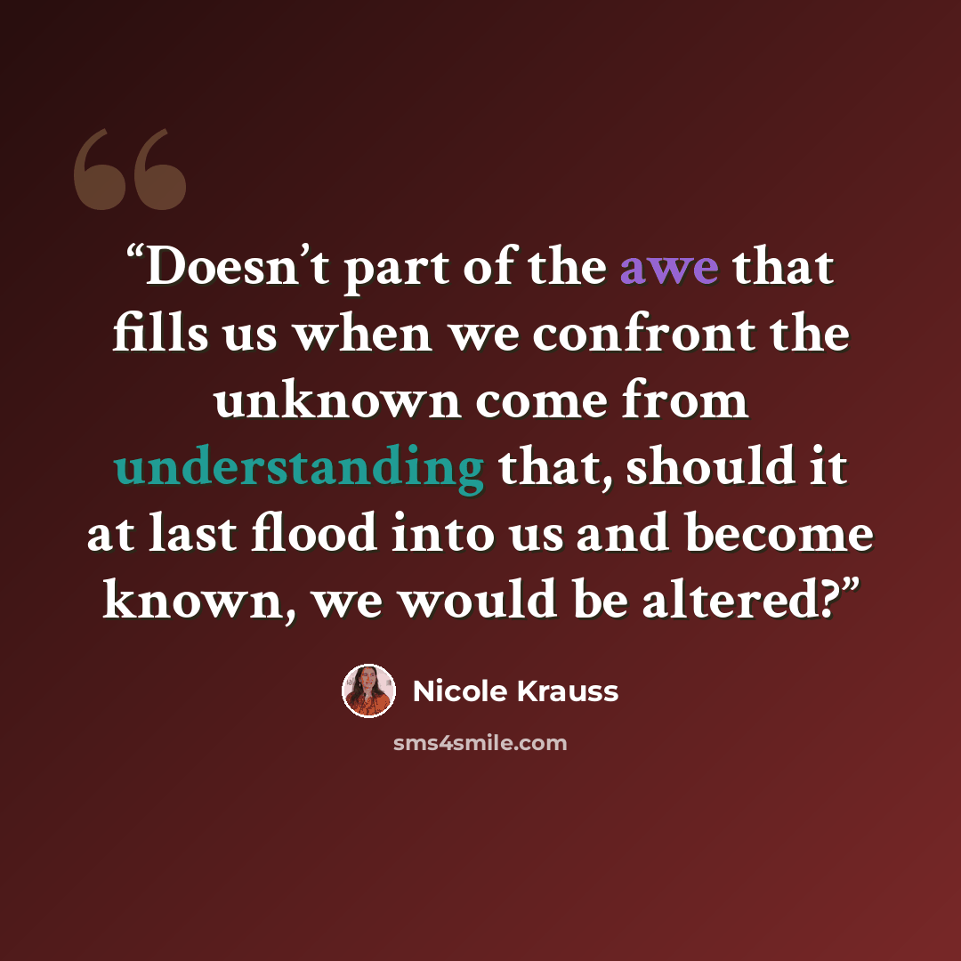 “Doesn’t part of the awe that fills us when we confront the unknown come from understanding that, should it at last flood into us and become known, we would be altered?” quote by Nicole Krauss