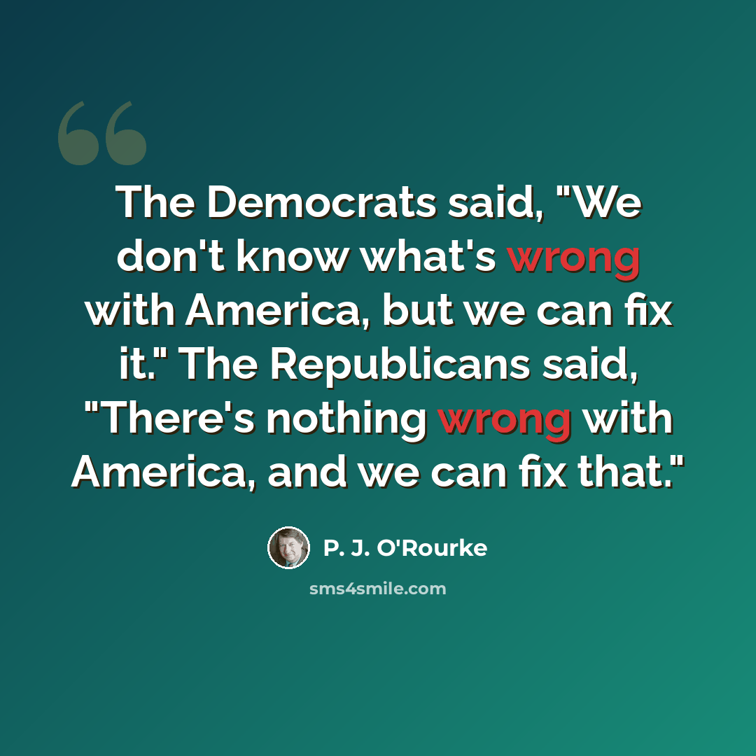 “The Democrats said, "We don't know what's wrong with America, but we can fix it." The Republicans said, "There's nothing wrong with America, and we can fix that."” quote by P. J. O'Rourke