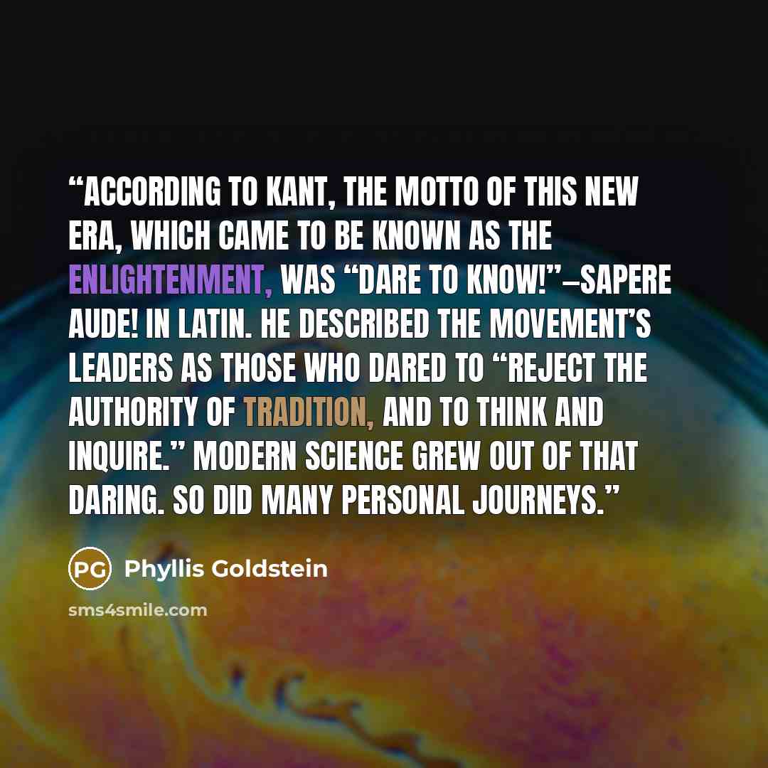 “According to Kant, the motto of this new era, which came to be known as the Enlightenment, was “Dare to know!”—Sapere aude! in Latin. He described the movement’s leaders as those who dared to “reject the authority of tradition, and to think and inquire.” Modern science grew out of that daring. So…” quote by Phyllis Goldstein