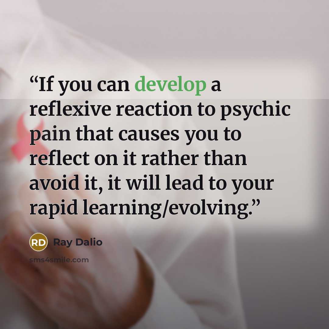 “If you can develop a reflexive reaction to psychic pain that causes you to reflect on it rather than avoid it, it will lead to your rapid learning/evolving.” quote by Ray Dalio