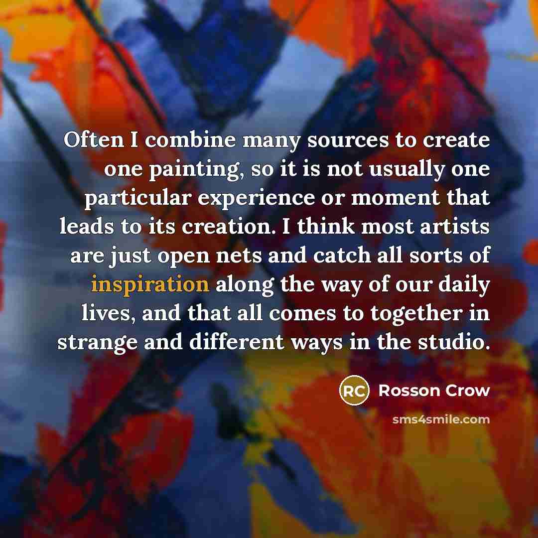 “Often I combine many sources to create one painting, so it is not usually one particular experience or moment that leads to its creation. I think most artists are just open nets and catch all sorts of inspiration along the way of our daily lives, and that all comes to together in strange and…” quote by Rosson Crow