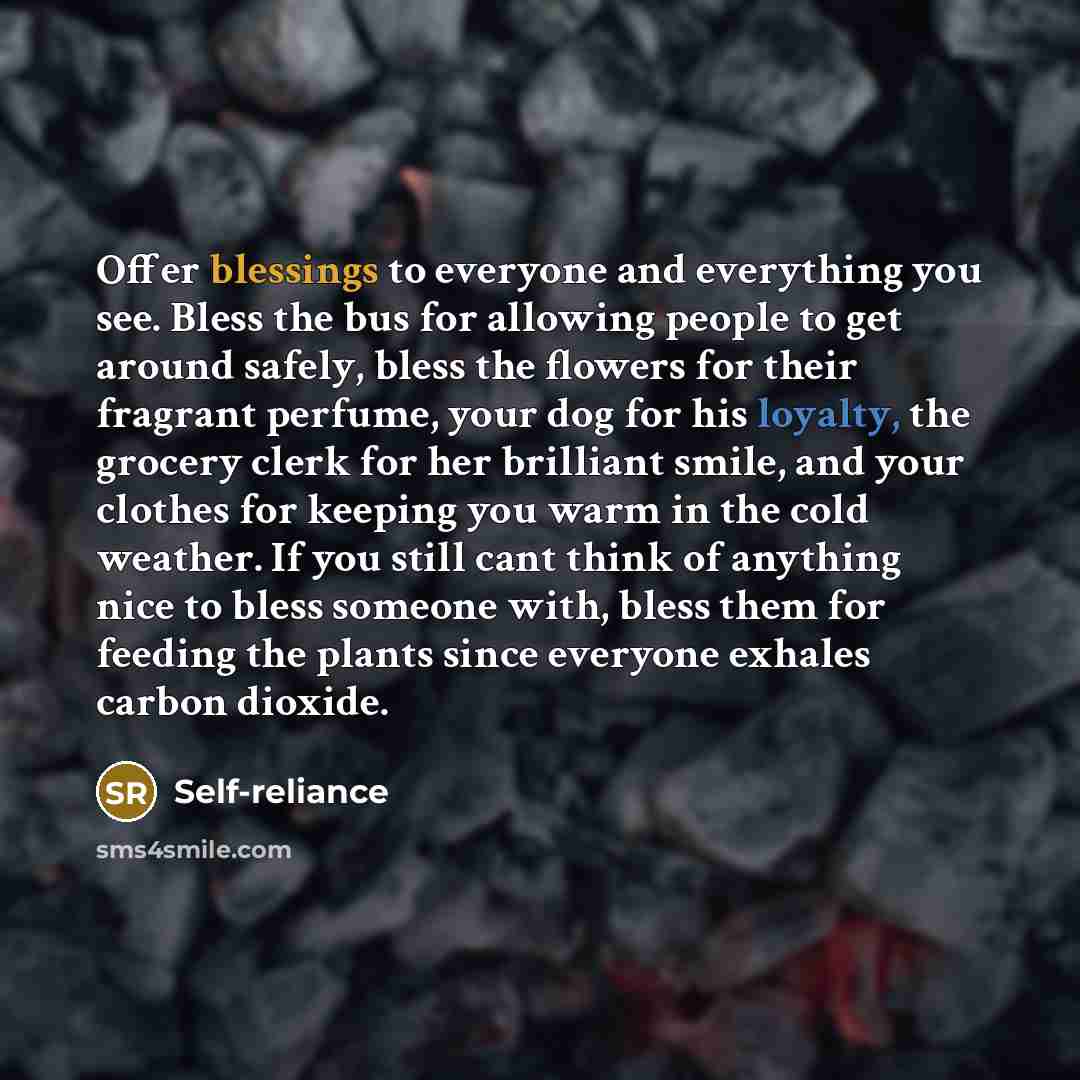 “Offer blessings to everyone and everything you see. Bless the bus for allowing people to get around safely, bless the flowers for their fragrant perfume, your dog for his loyalty, the grocery clerk for her brilliant smile, and your clothes for keeping you warm in the cold weather. If you still…” quote by Self-reliance
