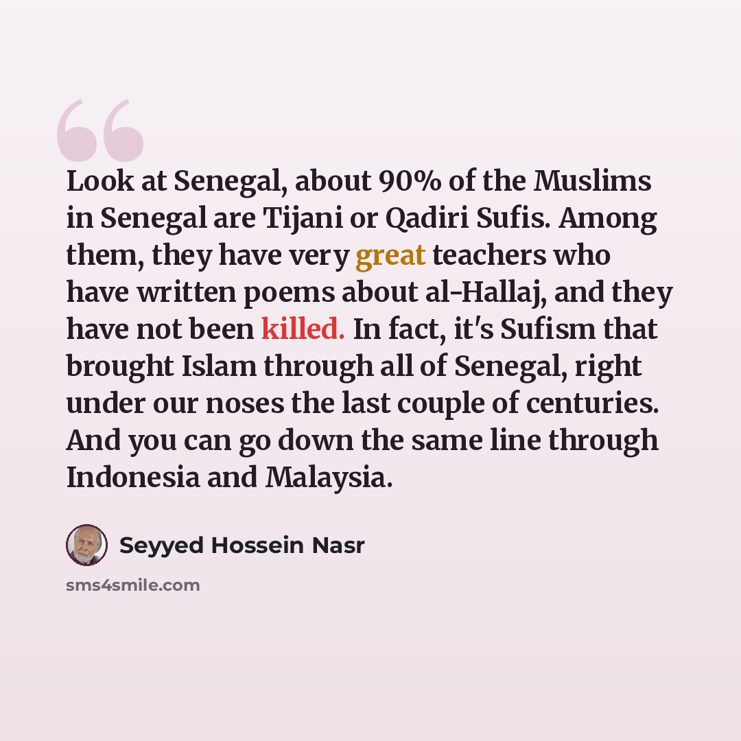 “Look at Senegal, about 90% of the Muslims in Senegal are Tijani or Qadiri Sufis. Among them, they have very great teachers who have written poems about al-Hallaj, and they have not been killed. In fact, it's Sufism that brought Islam through all of Senegal, right under our noses the last couple of…” quote by Seyyed Hossein Nasr