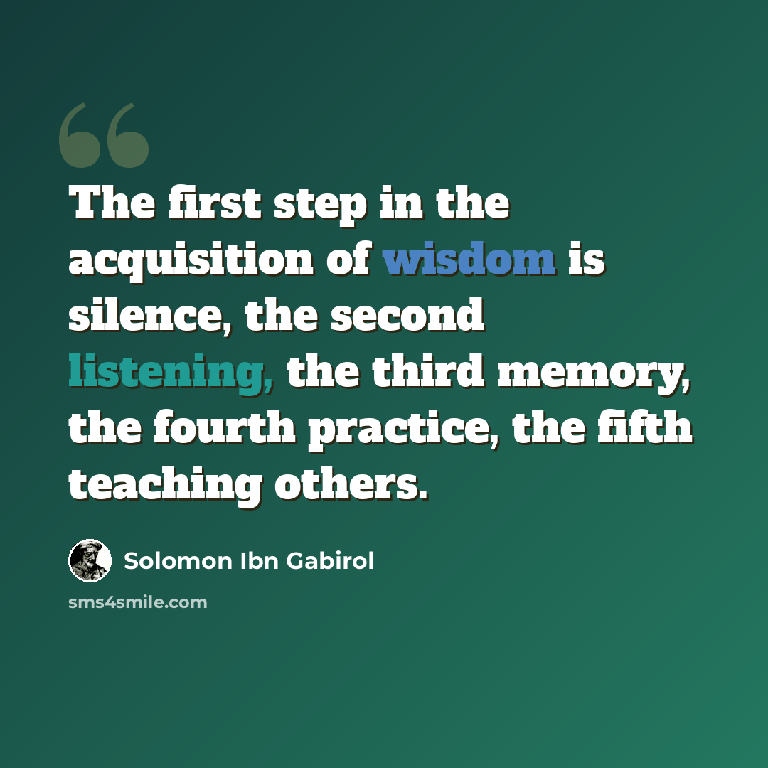 “The first step in the acquisition of wisdom is silence, the second listening, the third memory, the fourth practice, the fifth teaching others.” quote by Solomon Ibn Gabirol
