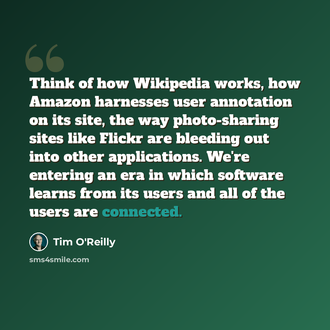 “Think of how Wikipedia works, how Amazon harnesses user annotation on its site, the way photo-sharing sites like Flickr are bleeding out into other applications. We're entering an era in which software learns from its users and all of the users are connected.” quote by Tim O'Reilly