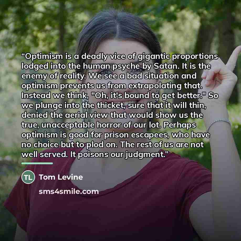 “Optimism is a deadly vice of gigantic proportions lodged into the human psyche by Satan. It is the enemy of reality. We see a bad situation and optimism prevents us from extrapolating that. Instead we think, "Oh, it's bound to get better." So we plunge into the thicket, sure that it will thin…” quote by Tom Levine