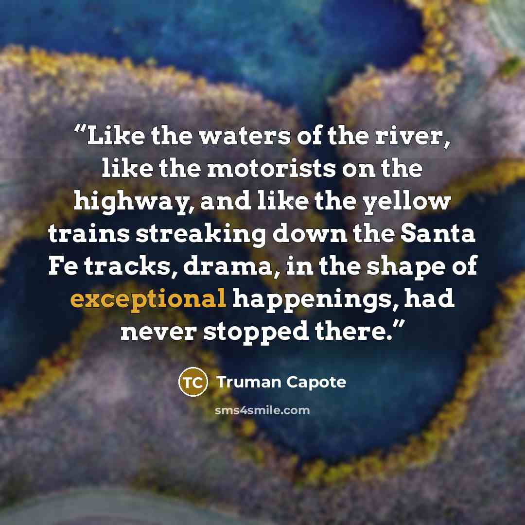 “Like the waters of the river, like the motorists on the highway, and like the yellow trains streaking down the Santa Fe tracks, drama, in the shape of exceptional happenings, had never stopped there.” quote by Truman Capote