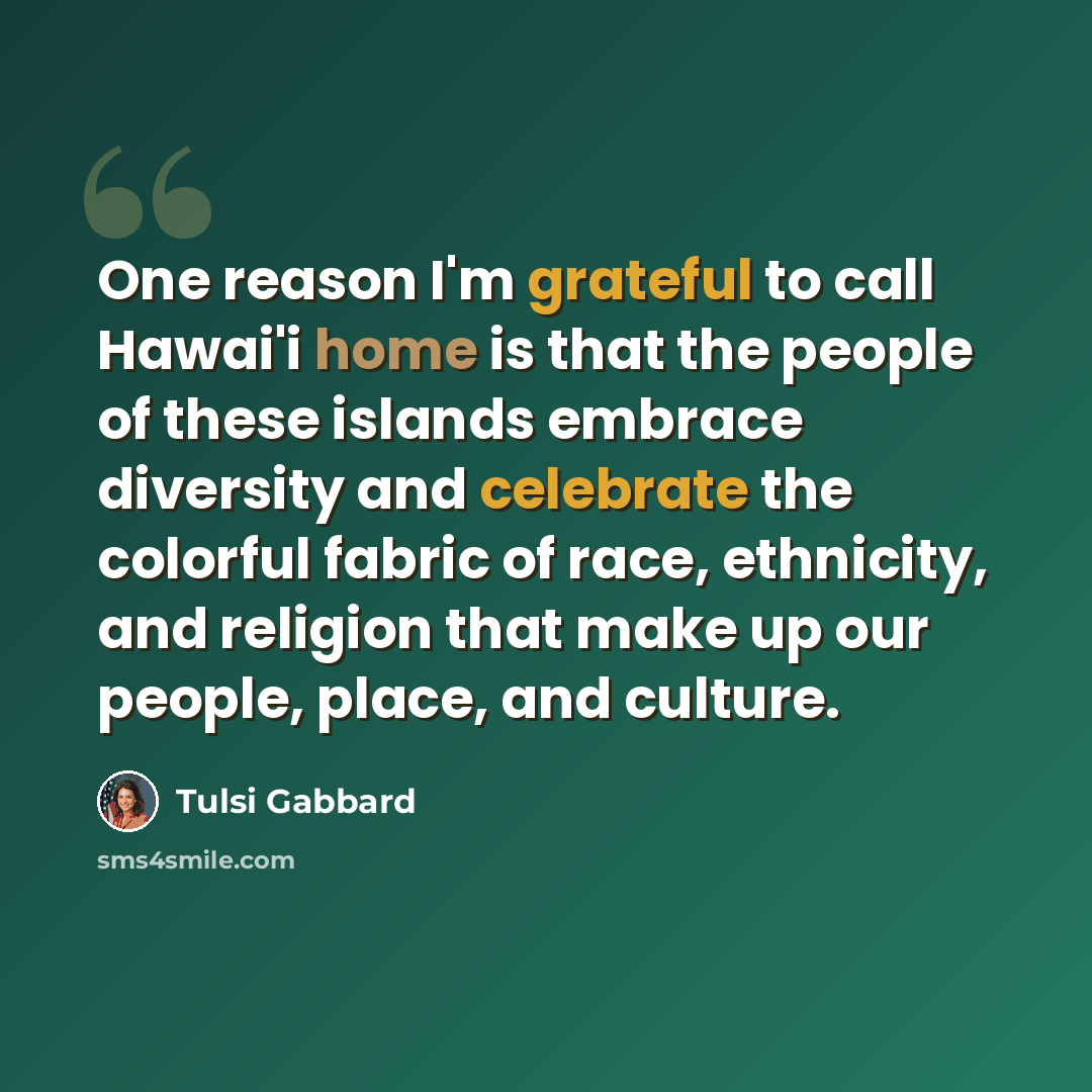 “One reason I'm grateful to call Hawai'i home is that the people of these islands embrace diversity and celebrate the colorful fabric of race, ethnicity, and religion that make up our people, place, and culture.” quote by Tulsi Gabbard