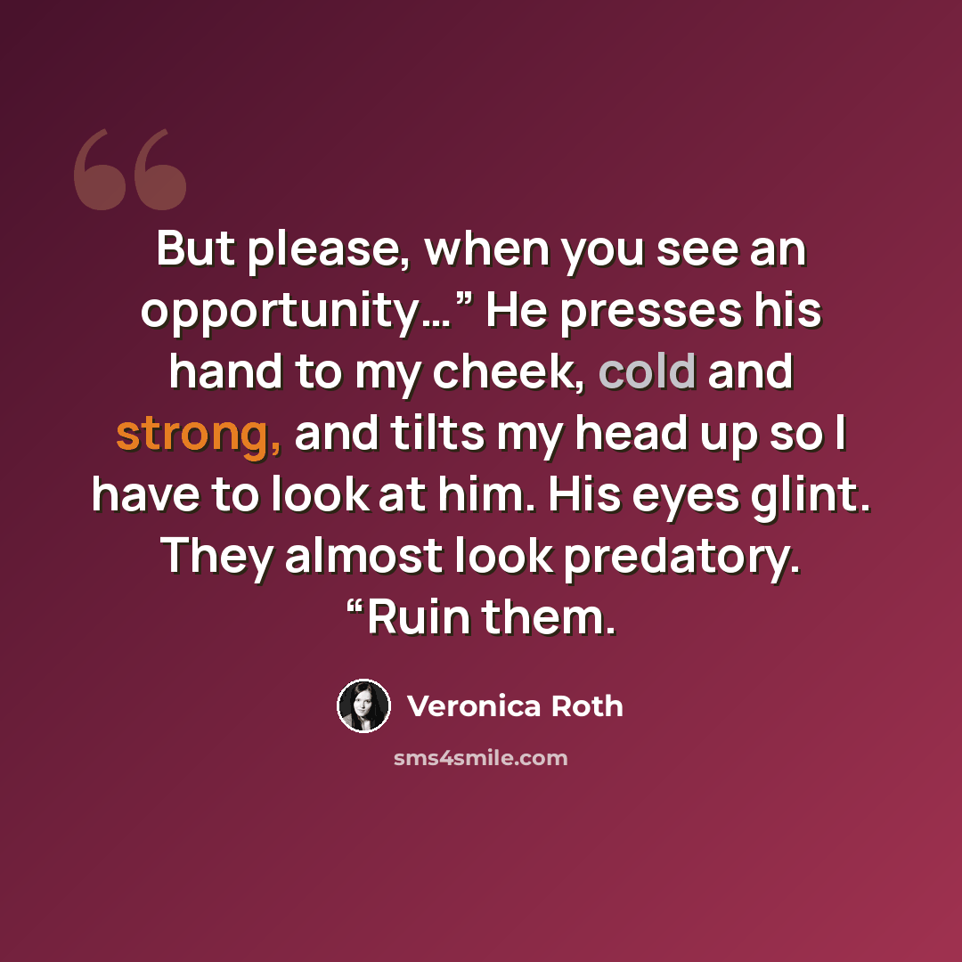 “But please, when you see an opportunity…” He presses his hand to my cheek, cold and strong, and tilts my head up so I have to look at him. His eyes glint. They almost look predatory. “Ruin them.” quote by Veronica Roth