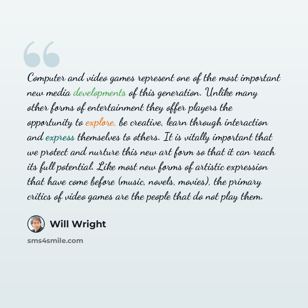 “Computer and video games represent one of the most important new media developments of this generation. Unlike many other forms of entertainment they offer players the opportunity to explore, be creative, learn through interaction and express themselves to others. It is vitally important that we…” quote by Will Wright