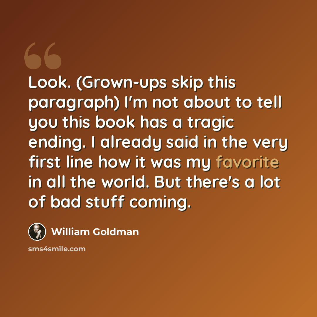 “Look. (Grown-ups skip this paragraph) I'm not about to tell you this book has a tragic ending. I already said in the very first line how it was my favorite in all the world. But there's a lot of bad stuff coming.” quote by William Goldman
