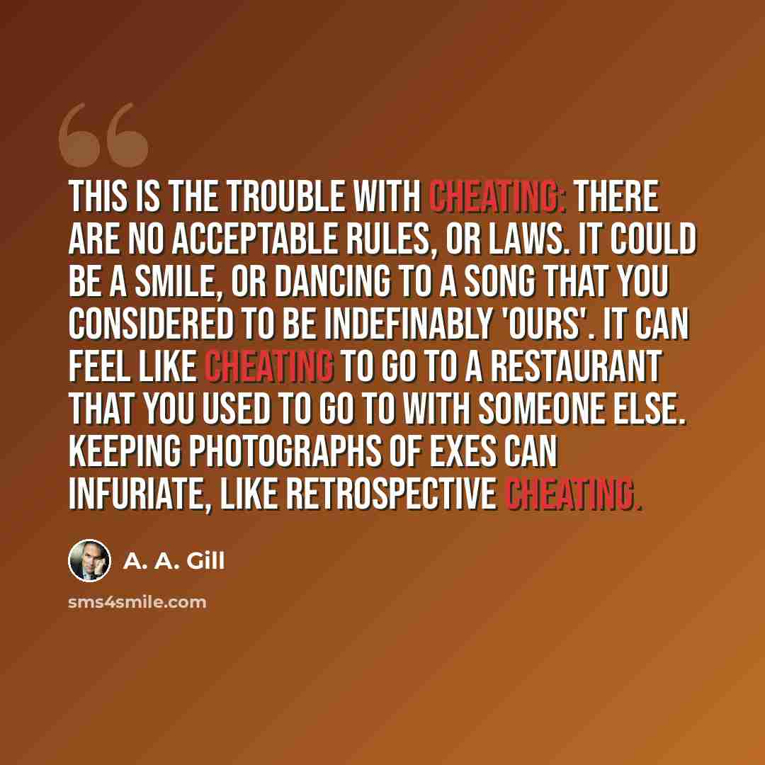 “This is the trouble with cheating: there are no acceptable rules, or laws. It could be a smile, or dancing to a song that you considered to be indefinably 'ours'. It can feel like cheating to go to a restaurant that you used to go to with someone else. Keeping photographs of exes can infuriate…” quote by A. A. Gill