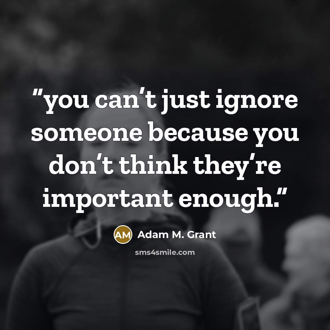 “you can’t just ignore someone because you don’t think they’re important enough.” quote by Adam M. Grant