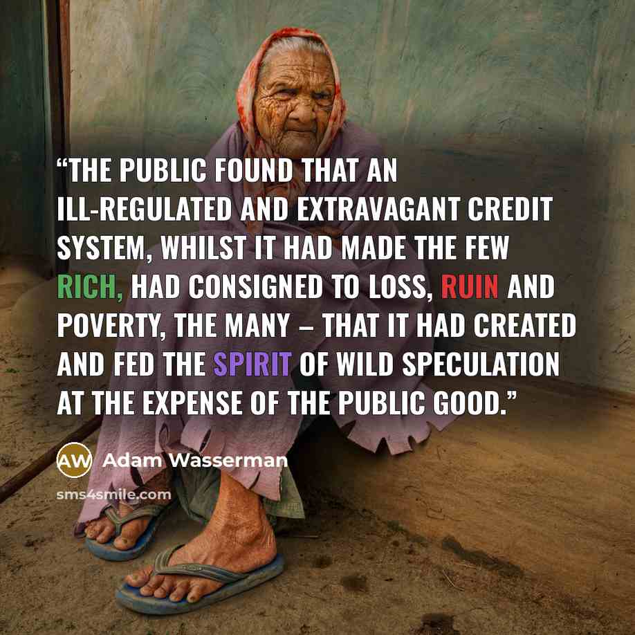 “The public found that an ill-regulated and extravagant credit system, whilst it had made the few rich, had consigned to loss, ruin and poverty, the many – that it had created and fed the spirit of wild speculation at the expense of the public good.” quote by Adam Wasserman
