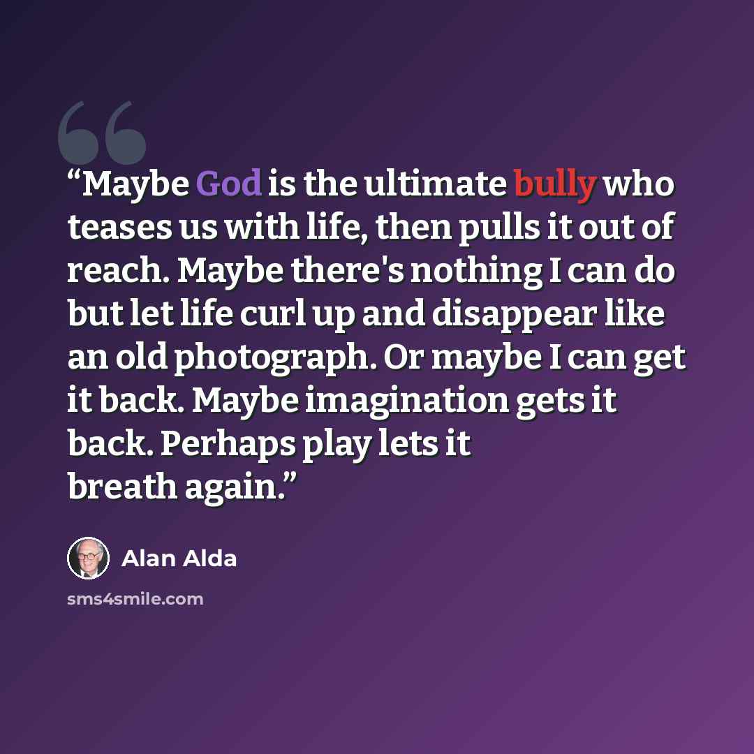 “Maybe God is the ultimate bully who teases us with life, then pulls it out of reach. Maybe there's nothing I can do but let life curl up and disappear like an old photograph. Or maybe I can get it back. Maybe imagination gets it back. Perhaps play lets it breath again.” quote by Alan Alda