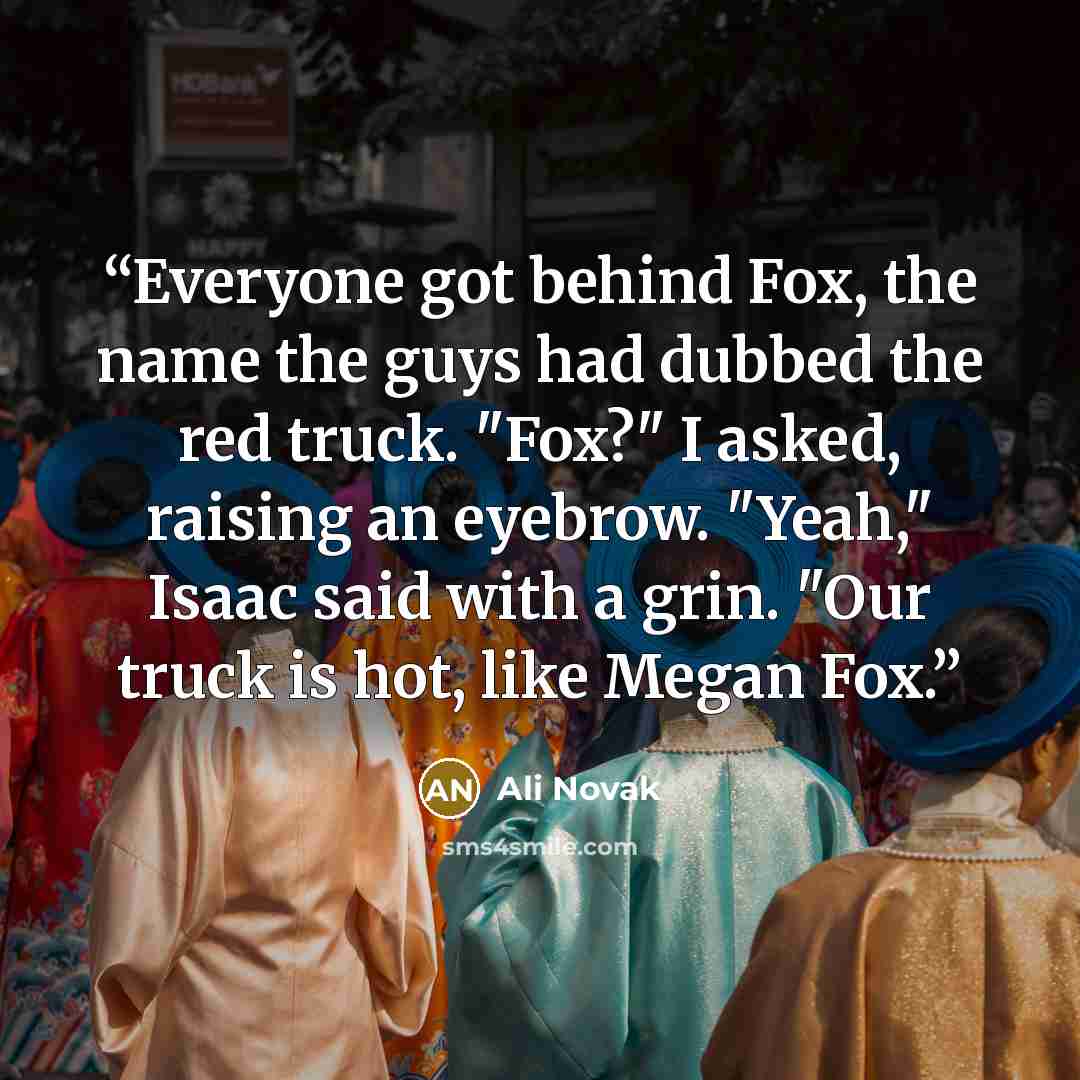 “Everyone got behind Fox, the name the guys had dubbed the red truck. "Fox?" I asked, raising an eyebrow. "Yeah," Isaac said with a grin. "Our truck is hot, like Megan Fox.” quote by Ali Novak