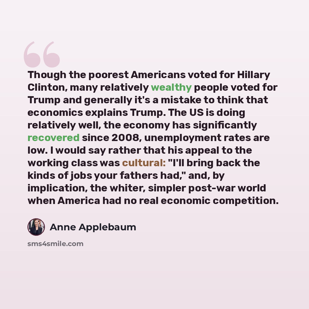 “Though the poorest Americans voted for Hillary Clinton, many relatively wealthy people voted for Trump and generally it's a mistake to think that economics explains Trump. The US is doing relatively well, the economy has significantly recovered since 2008, unemployment rates are low. I would say…” quote by Anne Applebaum