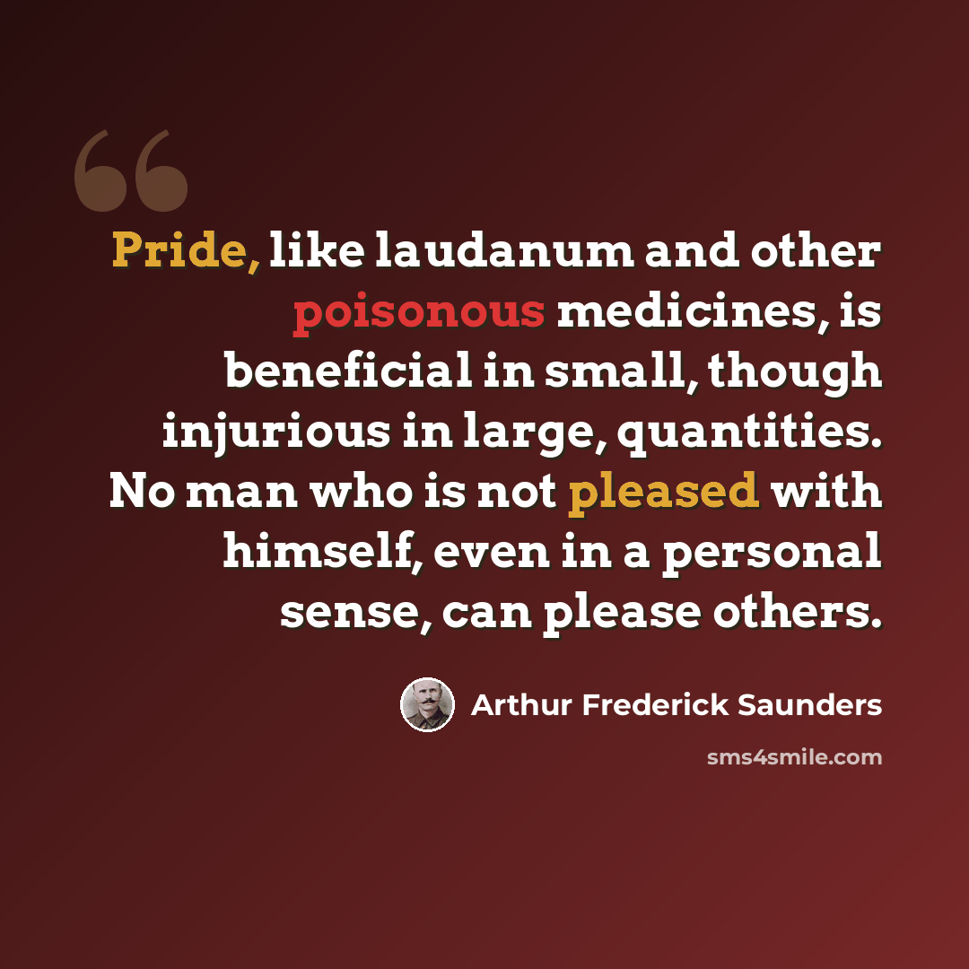 “Pride, like laudanum and other poisonous medicines, is beneficial in small, though injurious in large, quantities. No man who is not pleased with himself, even in a personal sense, can please others.” quote by Arthur Frederick Saunders