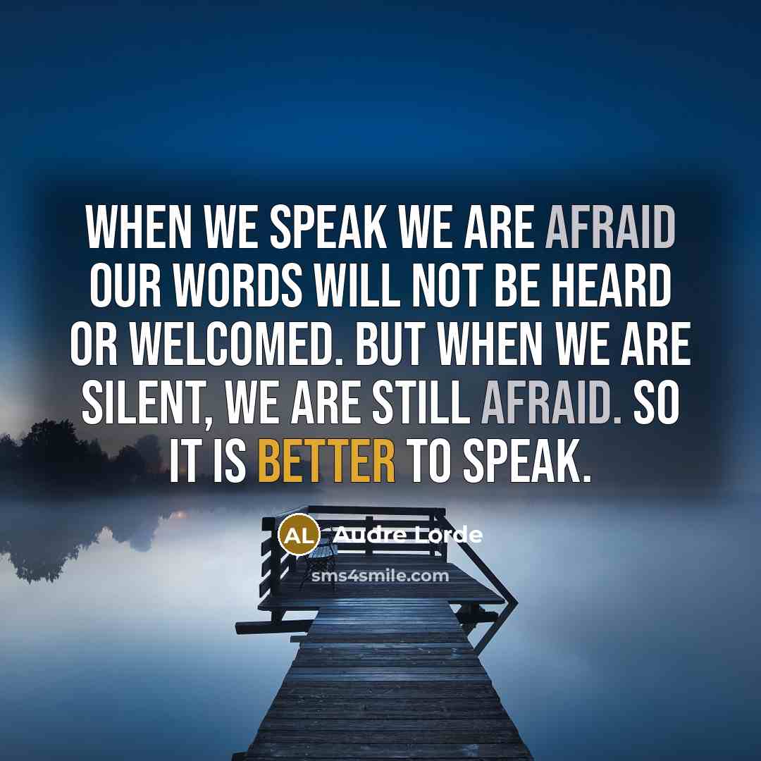 “When we speak we are afraid our words will not be heard or welcomed. But when we are silent, we are still afraid. So it is better to speak.” quote by Audre Lorde