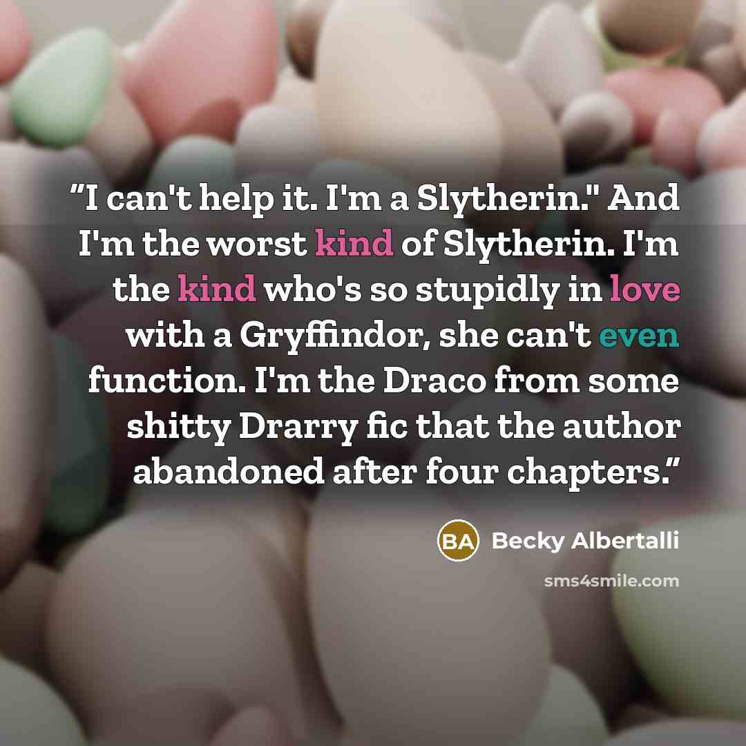 “I can't help it. I'm a Slytherin." And I'm the worst kind of Slytherin. I'm the kind who's so stupidly in love with a Gryffindor, she can't even function. I'm the Draco from some shitty Drarry fic that the author abandoned after four chapters.” quote by Becky Albertalli