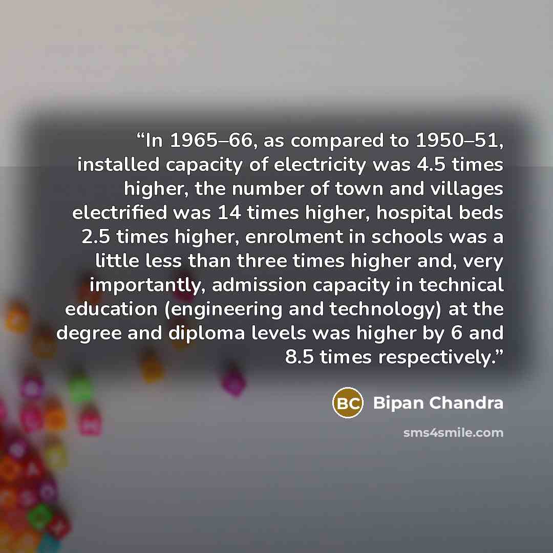 “In 1965–66, as compared to 1950–51, installed capacity of electricity was 4.5 times higher, the number of town and villages electrified was 14 times higher, hospital beds 2.5 times higher, enrolment in schools was a little less than three times higher and, very importantly, admission capacity in…” quote by Bipan Chandra