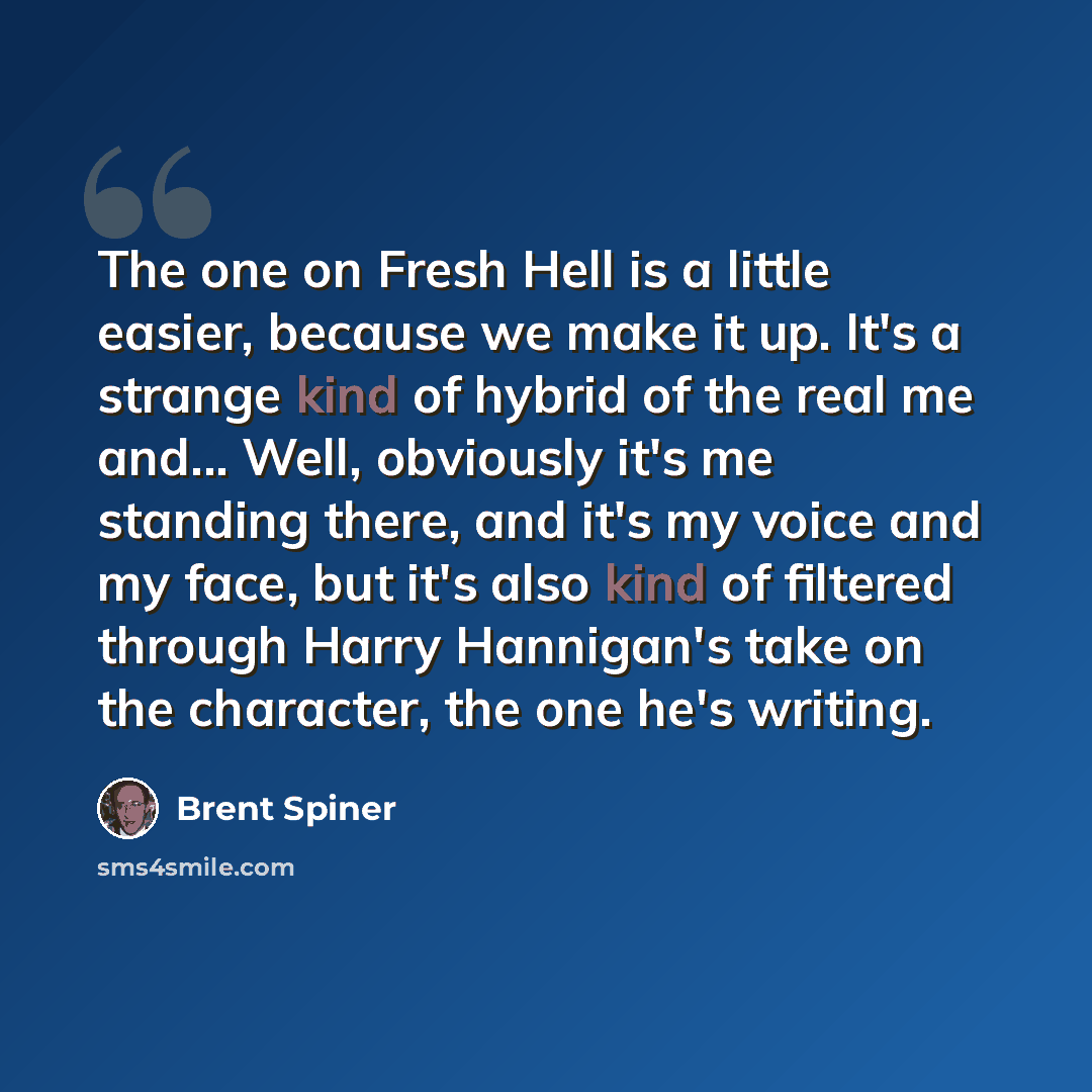 “The one on Fresh Hell is a little easier, because we make it up. It's a strange kind of hybrid of the real me and... Well, obviously it's me standing there, and it's my voice and my face, but it's also kind of filtered through Harry Hannigan's take on the character, the one he's writing.” quote by Brent Spiner