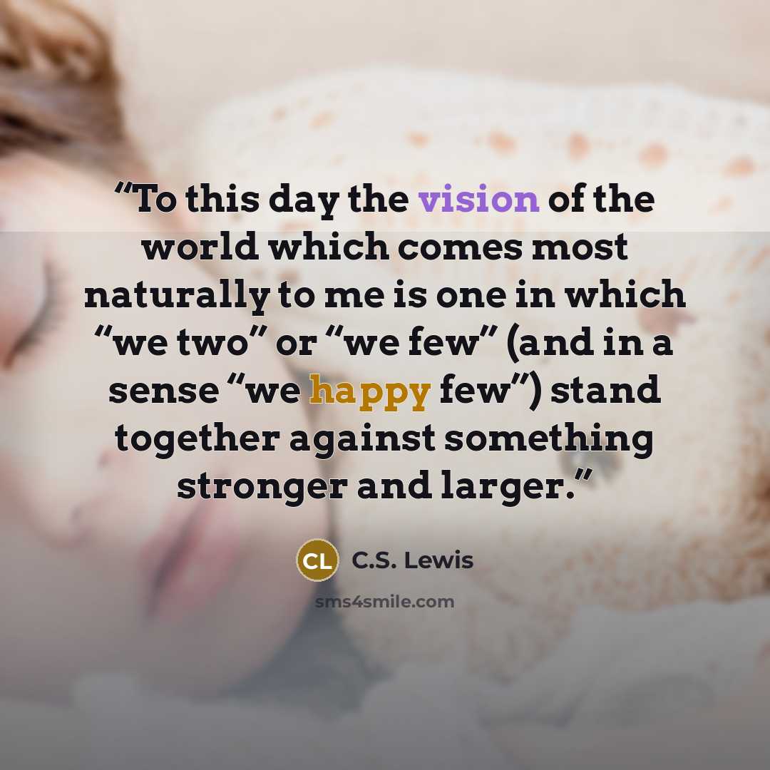 “To this day the vision of the world which comes most naturally to me is one in which “we two” or “we few” (and in a sense “we happy few”) stand together against something stronger and larger.” quote by C.S. Lewis