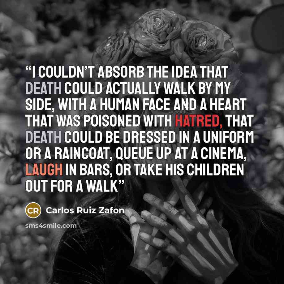 “I couldn’t absorb the idea that death could actually walk by my side, with a human face and a heart that was poisoned with hatred, that death could be dressed in a uniform or a raincoat, queue up at a cinema, laugh in bars, or take his children out for a walk” quote by Carlos Ruiz Zafón
