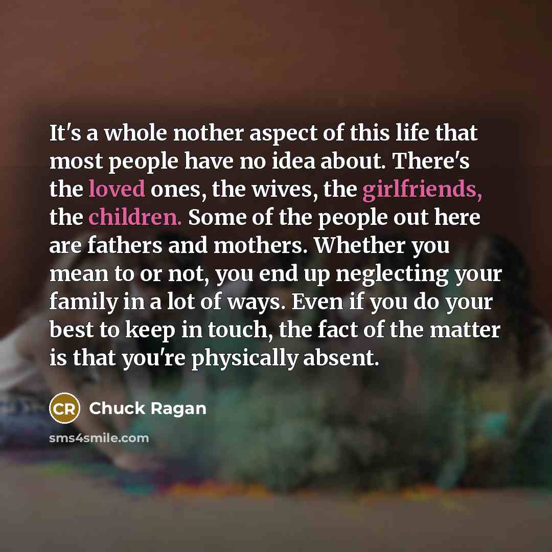 “It's a whole nother aspect of this life that most people have no idea about. There's the loved ones, the wives, the girlfriends, the children. Some of the people out here are fathers and mothers. Whether you mean to or not, you end up neglecting your family in a lot of ways. Even if you do your…” quote by Chuck Ragan