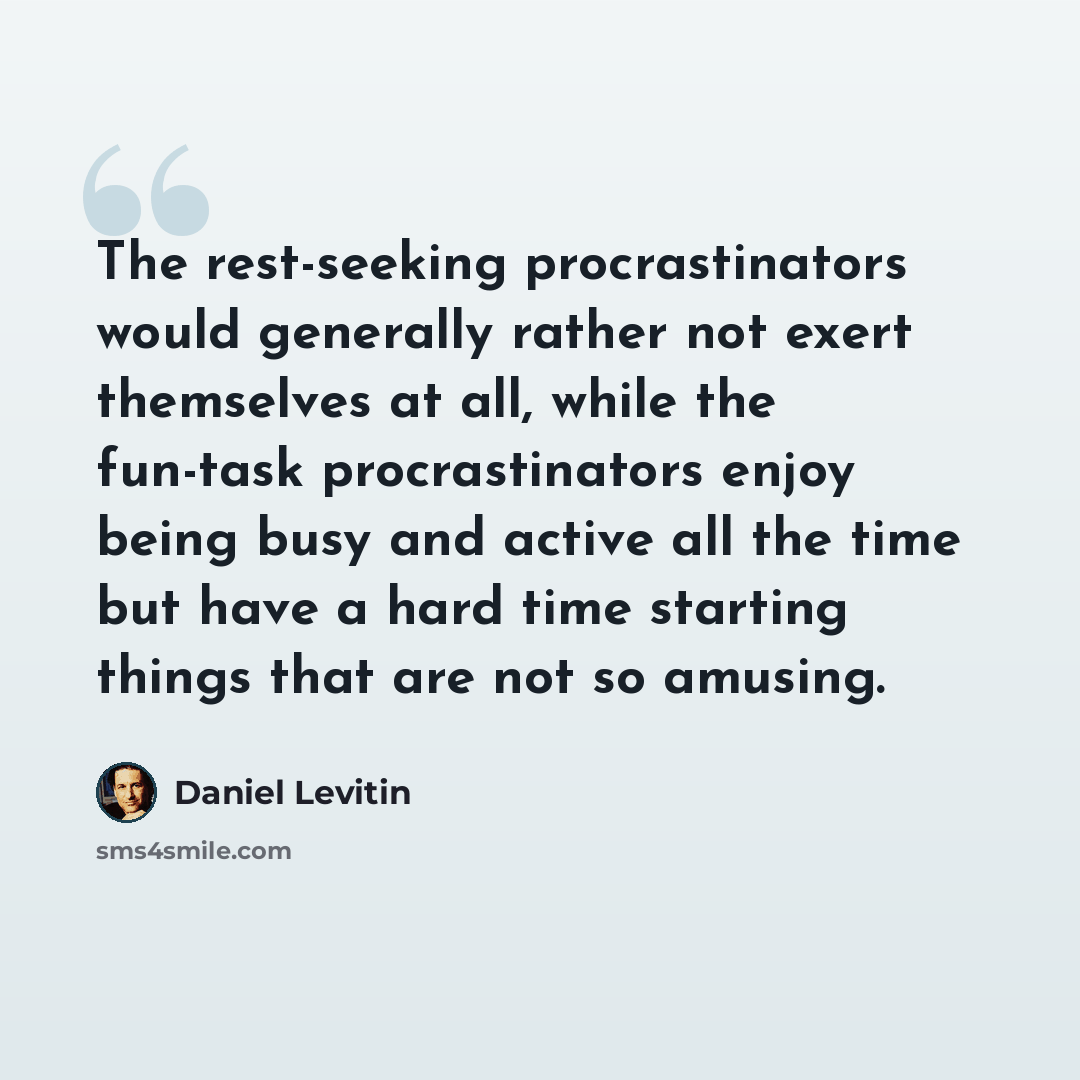 “The rest-seeking procrastinators would generally rather not exert themselves at all, while the fun-task procrastinators enjoy being busy and active all the time but have a hard time starting things that are not so amusing.” quote by Daniel Levitin