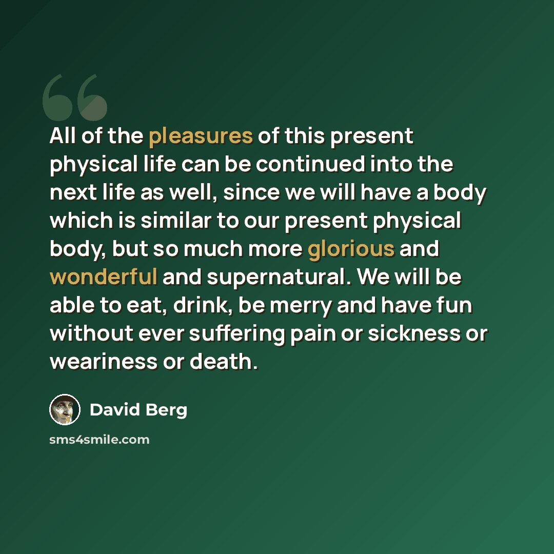 “All of the pleasures of this present physical life can be continued into the next life as well, since we will have a body which is similar to our present physical body, but so much more glorious and wonderful and supernatural. We will be able to eat, drink, be merry and have fun without ever…” quote by David Berg