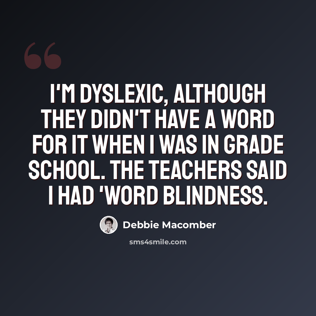 “I'm dyslexic, although they didn't have a word for it when I was in grade school. The teachers said I had 'word blindness.” quote by Debbie Macomber