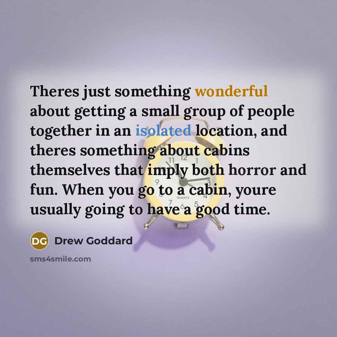 “Theres just something wonderful about getting a small group of people together in an isolated location, and theres something about cabins themselves that imply both horror and fun. When you go to a cabin, youre usually going to have a good time.” quote by Drew Goddard