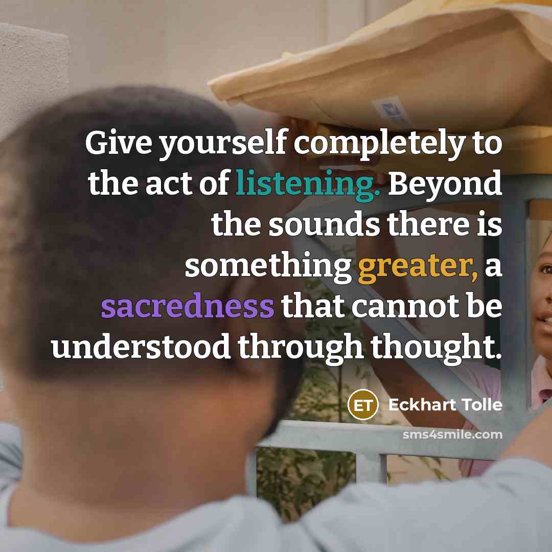 “Give yourself completely to the act of listening. Beyond the sounds there is something greater, a sacredness that cannot be understood through thought.” quote by Eckhart Tolle