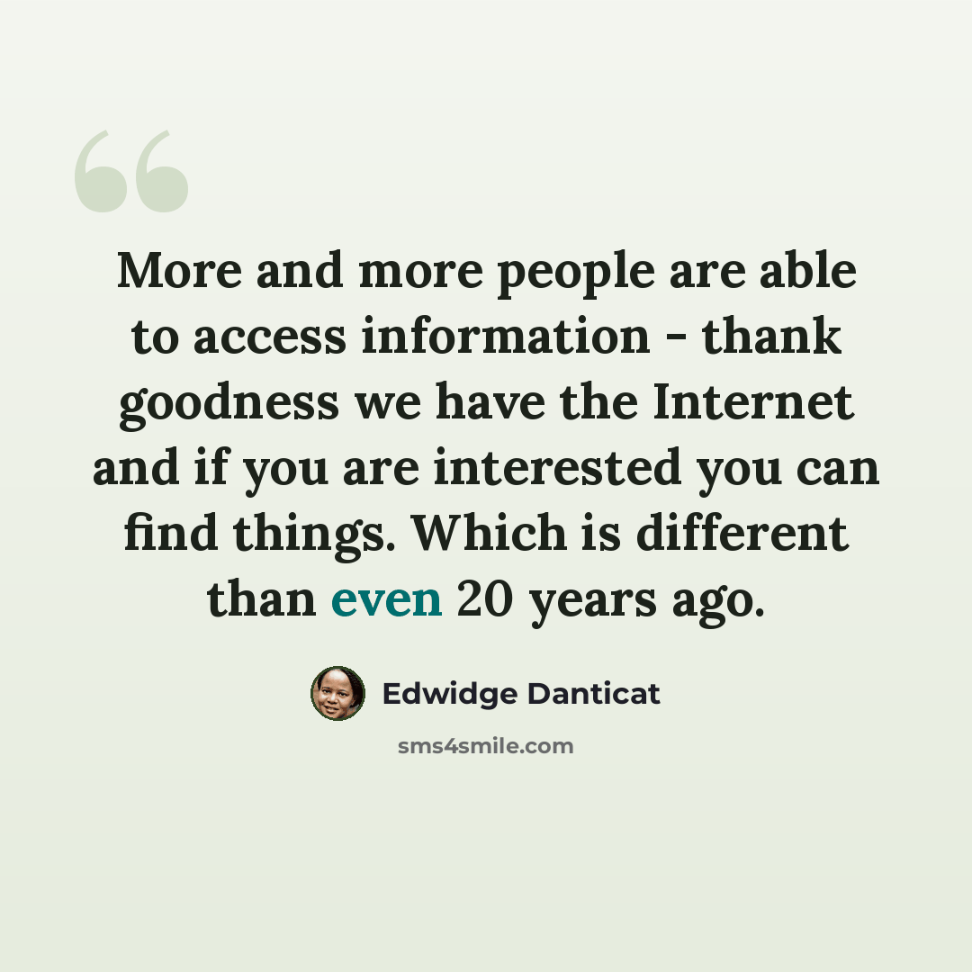 “More and more people are able to access information - thank goodness we have the Internet and if you are interested you can find things. Which is different than even 20 years ago.” quote by Edwidge Danticat