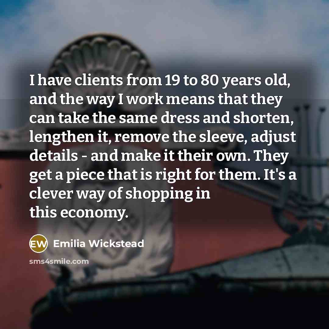 “I have clients from 19 to 80 years old, and the way I work means that they can take the same dress and shorten, lengthen it, remove the sleeve, adjust details - and make it their own. They get a piece that is right for them. It's a clever way of shopping in this economy.” quote by Emilia Wickstead