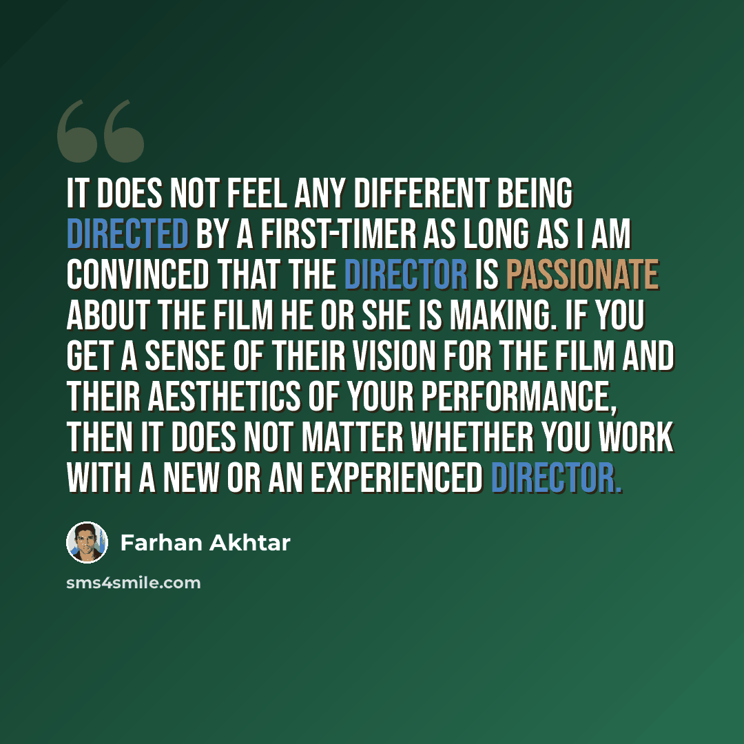 “It does not feel any different being directed by a first-timer as long as I am convinced that the director is passionate about the film he or she is making. If you get a sense of their vision for the film and their aesthetics of your performance, then it does not matter whether you work with a new…” quote by Farhan Akhtar