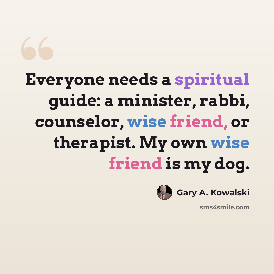 “Everyone needs a spiritual guide: a minister, rabbi, counselor, wise friend, or therapist. My own wise friend is my dog.” quote by Gary A. Kowalski