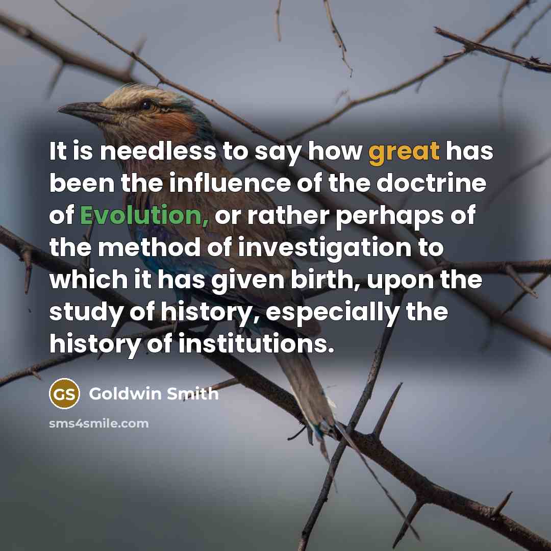 “It is needless to say how great has been the influence of the doctrine of Evolution, or rather perhaps of the method of investigation to which it has given birth, upon the study of history, especially the history of institutions.” quote by Goldwin Smith
