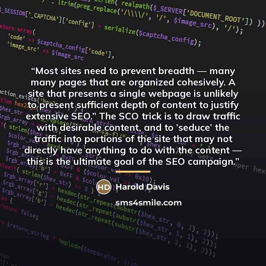 “Most sites need to prevent breadth — many many pages that are organized cohesively. A site that presents a single webpage is unlikely to present sufficient depth of content to justify extensive SEO.” The SCO trick is to draw traffic with desirable content, and to ’seduce’ the traffic into portions…” quote by Harold Davis