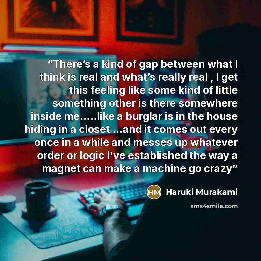 “There’s a kind of gap between what I think is real and what’s really real , I get this feeling like some kind of little something other is there somewhere inside me…..like a burglar is in the house hiding in a closet …and it comes out every once in a while and messes up whatever order or logic…” quote by Haruki Murakami